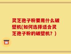 灵芝孢子粉要用什么破壁机(如何选择适合灵芝孢子粉的破壁机？)