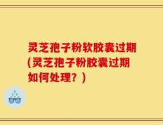灵芝孢子粉软胶囊过期(灵芝孢子粉胶囊过期如何处理？)