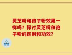 灵芝粉和孢子粉效果一样吗？探讨灵芝粉和孢子粉的区别和功效？