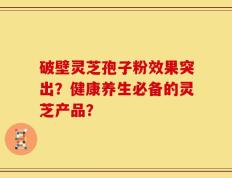破壁灵芝孢子粉效果突出？健康养生必备的灵芝产品？
