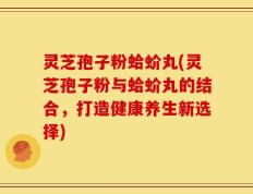 灵芝孢子粉蛤蚧丸(灵芝孢子粉与蛤蚧丸的结合，打造健康养生新选择)