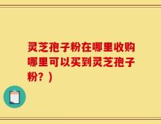 灵芝孢子粉在哪里收购哪里可以买到灵芝孢子粉？)