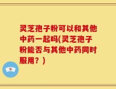 灵芝孢子粉可以和其他中药一起吗(灵芝孢子粉能否与其他中药同时服用？)