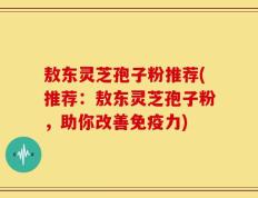 敖东灵芝孢子粉推荐(推荐：敖东灵芝孢子粉，助你改善免疫力)