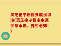 灵芝孢子粉用多度水温泡(灵芝孢子粉泡水须注意水温，养生必知！)
