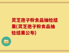 灵芝孢子粉食品抽检结果(灵芝孢子粉食品抽检结果公布)