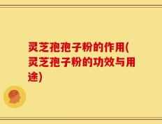 灵芝孢孢子粉的作用(灵芝孢子粉的功效与用途)