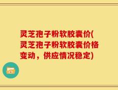 灵芝孢子粉软胶囊价(灵芝孢子粉软胶囊价格变动，供应情况稳定)