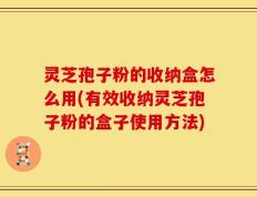 灵芝孢子粉的收纳盒怎么用(有效收纳灵芝孢子粉的盒子使用方法)