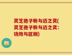 灵芝孢子粉与迈之灵(灵芝孢子粉与迈之灵：功效与区别)