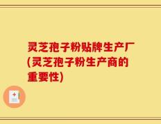 灵芝孢子粉贴牌生产厂(灵芝孢子粉生产商的重要性)