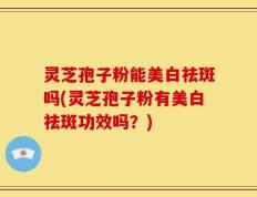 灵芝孢子粉能美白祛斑吗(灵芝孢子粉有美白祛斑功效吗？)