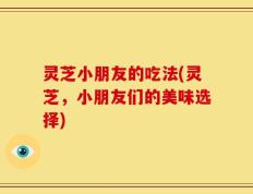 灵芝小朋友的吃法(灵芝，小朋友们的美味选择)