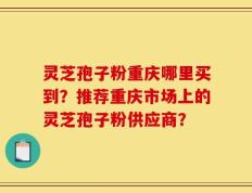 灵芝孢子粉重庆哪里买到？推荐重庆市场上的灵芝孢子粉供应商？