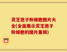 灵芝孢子粉细胞图片大全(全面展示灵芝孢子粉细胞的图片集锦)