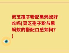 灵芝孢子粉配黑蚂蚁好吃吗(灵芝孢子粉与黑蚂蚁的搭配口感如何？)