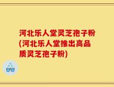 河北乐人堂灵芝孢子粉(河北乐人堂推出高品质灵芝孢子粉)