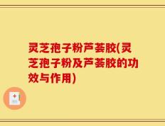 灵芝孢子粉芦荟胶(灵芝孢子粉及芦荟胶的功效与作用)