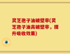灵芝孢子油破壁率(灵芝孢子油高破壁率，提升吸收效果)