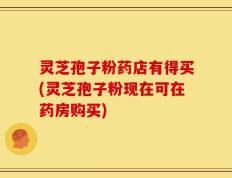 灵芝孢子粉药店有得买(灵芝孢子粉现在可在药房购买)