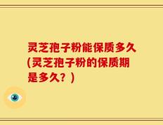 灵芝孢子粉能保质多久(灵芝孢子粉的保质期是多久？)