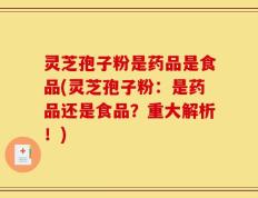 灵芝孢子粉是药品是食品(灵芝孢子粉：是药品还是食品？重大解析！)