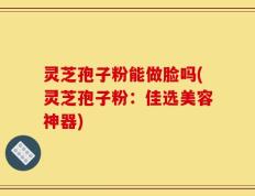 灵芝孢子粉能做脸吗(灵芝孢子粉：佳选美容神器)