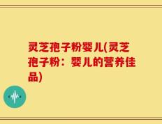 灵芝孢子粉婴儿(灵芝孢子粉：婴儿的营养佳品)
