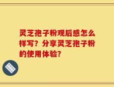 灵芝孢子粉观后感怎么样写？分享灵芝孢子粉的使用体验？
