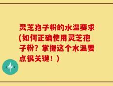灵芝孢子粉的水温要求(如何正确使用灵芝孢子粉？掌握这个水温要点很关键！)