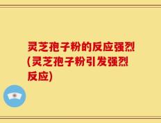 灵芝孢子粉的反应强烈(灵芝孢子粉引发强烈反应)