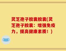 灵芝孢子胶囊胶囊(灵芝孢子胶囊：增强免疫力，提高健康素质！)