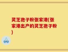 灵芝孢子粉张家港(张家港出产的灵芝孢子粉)