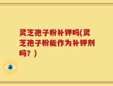 灵芝孢子粉补钾吗(灵芝孢子粉能作为补钾剂吗？)