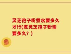 灵芝孢子粉煮水要多久才行(煮灵芝孢子粉需要多久？)