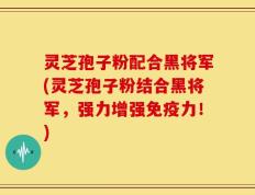 灵芝孢子粉配合黑将军(灵芝孢子粉结合黑将军，强力增强免疫力！)