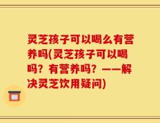 灵芝孩子可以喝么有营养吗(灵芝孩子可以喝吗？有营养吗？——解决灵芝饮用疑问)