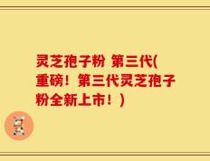 灵芝孢子粉 第三代(重磅！第三代灵芝孢子粉全新上市！)