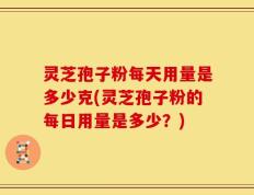灵芝孢子粉每天用量是多少克(灵芝孢子粉的每日用量是多少？)