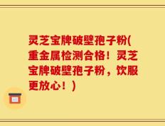 灵芝宝牌破壁孢子粉(重金属检测合格！灵芝宝牌破壁孢子粉，饮服更放心！)