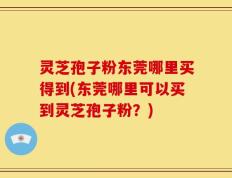 灵芝孢子粉东莞哪里买得到(东莞哪里可以买到灵芝孢子粉？)