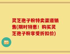 灵芝孢子粉特卖渠道销售(限时特惠！购买灵芝孢子粉享受折扣价)
