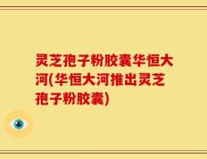 灵芝孢子粉胶囊华恒大河(华恒大河推出灵芝孢子粉胶囊)