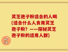 灵芝孢子粉适合的人喝(适合什么人食用灵芝孢子粉？——探秘灵芝孢子粉的适用人群)