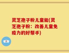 灵芝孢子粉儿童能(灵芝孢子粉：改善儿童免疫力的好帮手)