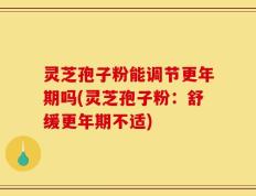 灵芝孢子粉能调节更年期吗(灵芝孢子粉：舒缓更年期不适)