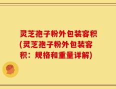 灵芝孢子粉外包装容积(灵芝孢子粉外包装容积：规格和重量详解)