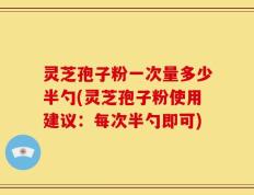 灵芝孢子粉一次量多少半勺(灵芝孢子粉使用建议：每次半勺即可)