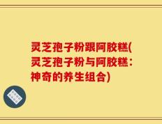 灵芝孢子粉跟阿胶糕(灵芝孢子粉与阿胶糕：神奇的养生组合)