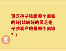 灵芝孢子胶囊哪个国家的好(比较好的灵芝孢子胶囊产地是哪个国家？)